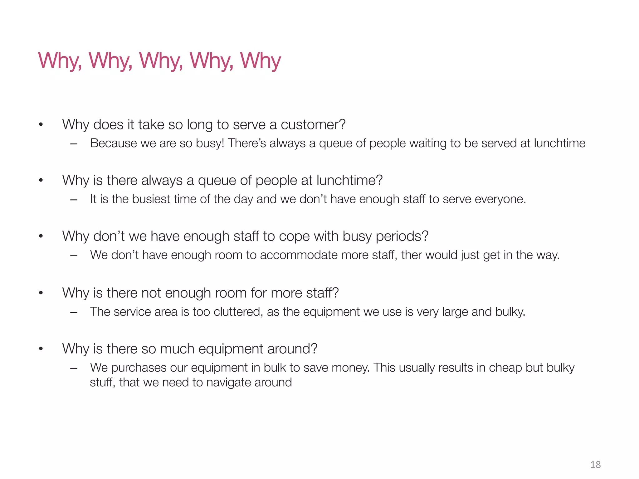 Why, Why, Why, Why, Why
•  Why does it take so long to serve a customer?
–  Because we are so busy! There’s always a queue of people waiting to be served at lunchtime
•  Why is there always a queue of people at lunchtime?
–  It is the busiest time of the day and we don’t have enough staff to serve everyone.
•  Why don’t we have enough staff to cope with busy periods?
–  We don’t have enough room to accommodate more staff, ther would just get in the way.
•  Why is there not enough room for more staff?
–  The service area is too cluttered, as the equipment we use is very large and bulky.
•  Why is there so much equipment around?
–  We purchases our equipment in bulk to save money. This usually results in cheap but bulky
stuff, that we need to navigate around
18(
 
