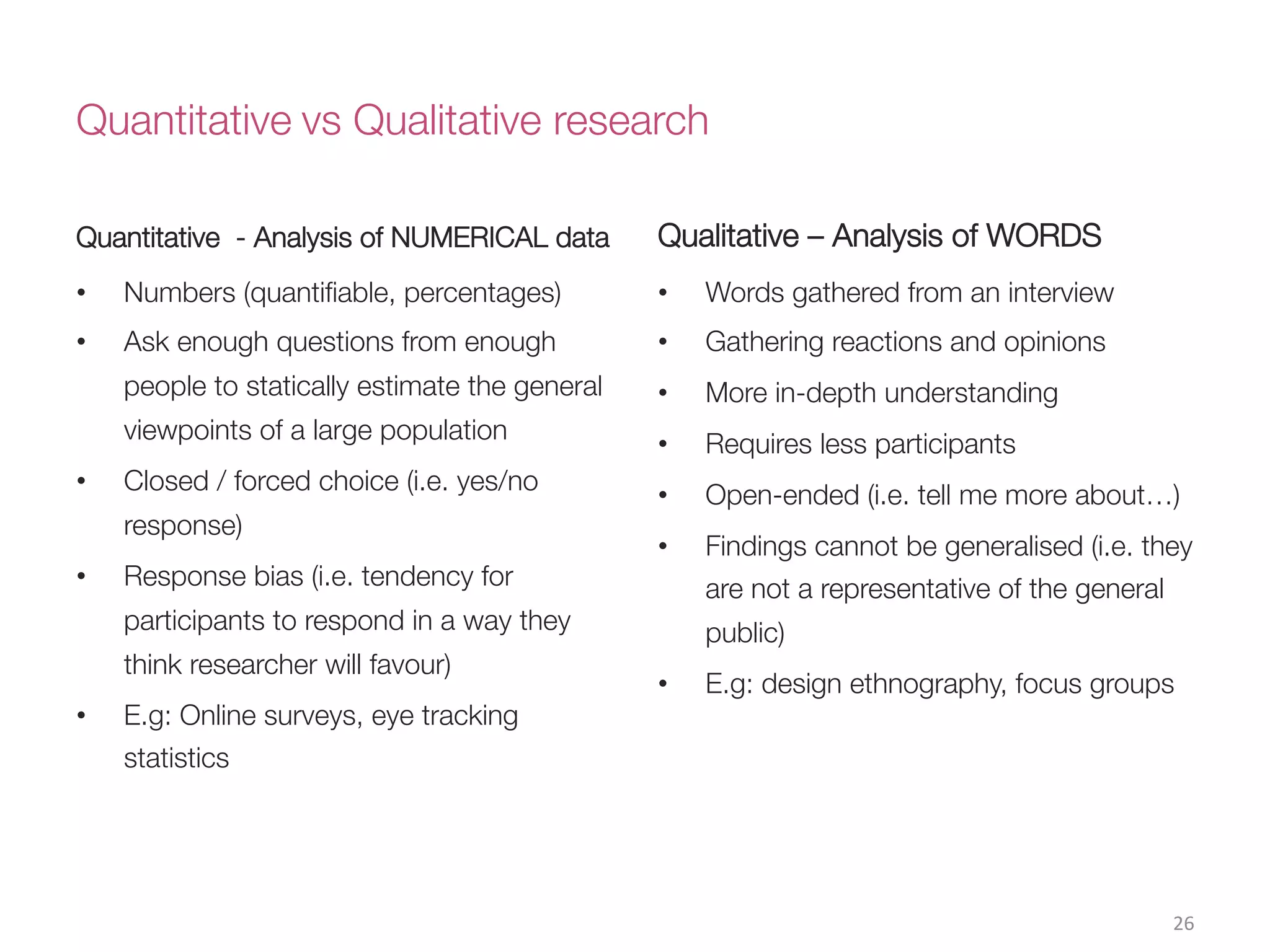 Quantitative vs Qualitative research
Quantitative - Analysis of NUMERICAL data
•  Numbers (quantiﬁable, percentages)
•  Ask enough questions from enough
people to statically estimate the general
viewpoints of a large population
•  Closed / forced choice (i.e. yes/no
response)
•  Response bias (i.e. tendency for
participants to respond in a way they
think researcher will favour)
•  E.g: Online surveys, eye tracking
statistics

Qualitative – Analysis of WORDS
•  Words gathered from an interview
•  Gathering reactions and opinions 
•  More in-depth understanding
•  Requires less participants
•  Open-ended (i.e. tell me more about…)
•  Findings cannot be generalised (i.e. they
are not a representative of the general
public)
•  E.g: design ethnography, focus groups
26(
 