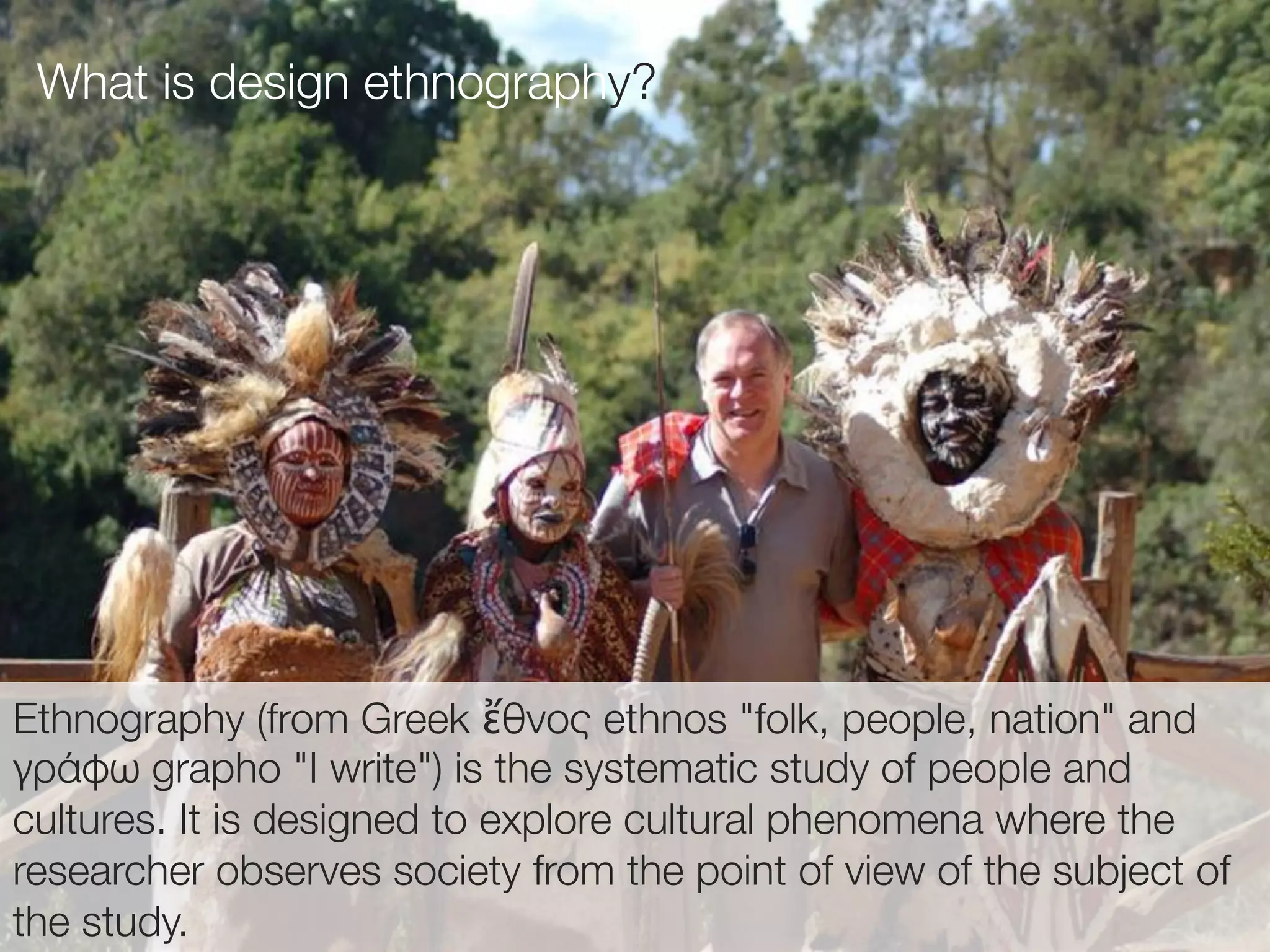 29(
Ethnography (from Greek ἔθνος ethnos "folk, people, nation" and
γράφω grapho "I write") is the systematic study of people and
cultures. It is designed to explore cultural phenomena where the
researcher observes society from the point of view of the subject of
the study.
What is design ethnography?
 