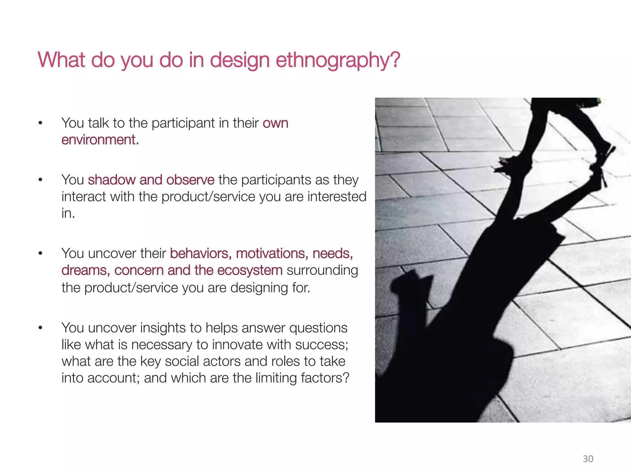 What do you do in design ethnography?
•  You talk to the participant in their own
environment.
•  You shadow and observe the participants as they
interact with the product/service you are interested
in.
•  You uncover their behaviors, motivations, needs,
dreams, concern and the ecosystem surrounding
the product/service you are designing for. 

•  You uncover insights to helps answer questions
like what is necessary to innovate with success;
what are the key social actors and roles to take
into account; and which are the limiting factors?
30(
 