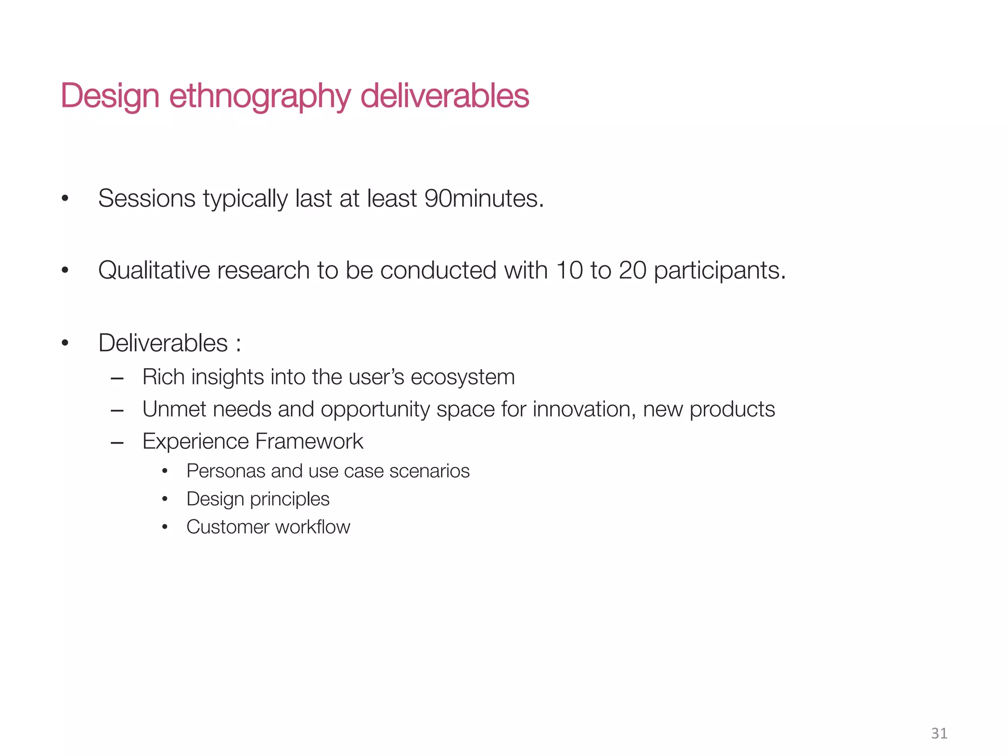 Design ethnography deliverables
•  Sessions typically last at least 90minutes. 
•  Qualitative research to be conducted with 10 to 20 participants.
•  Deliverables : 
–  Rich insights into the user’s ecosystem
–  Unmet needs and opportunity space for innovation, new products
–  Experience Framework
•  Personas and use case scenarios
•  Design principles
•  Customer workﬂow
31(
 