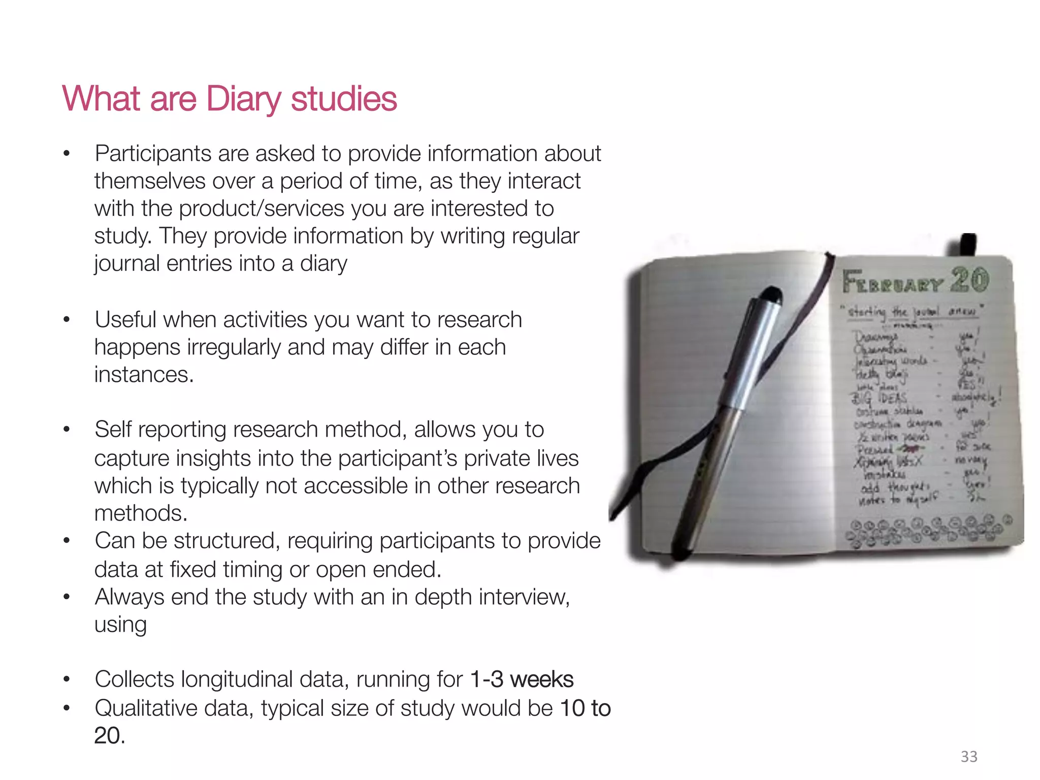 What are Diary studies
33(
•  Participants are asked to provide information about
themselves over a period of time, as they interact
with the product/services you are interested to
study. They provide information by writing regular
journal entries into a diary
•  Useful when activities you want to research
happens irregularly and may differ in each
instances.
•  Self reporting research method, allows you to
capture insights into the participant’s private lives
which is typically not accessible in other research
methods.
•  Can be structured, requiring participants to provide
data at ﬁxed timing or open ended.
•  Always end the study with an in depth interview,
using
•  Collects longitudinal data, running for 1-3 weeks
•  Qualitative data, typical size of study would be 10 to
20.
 