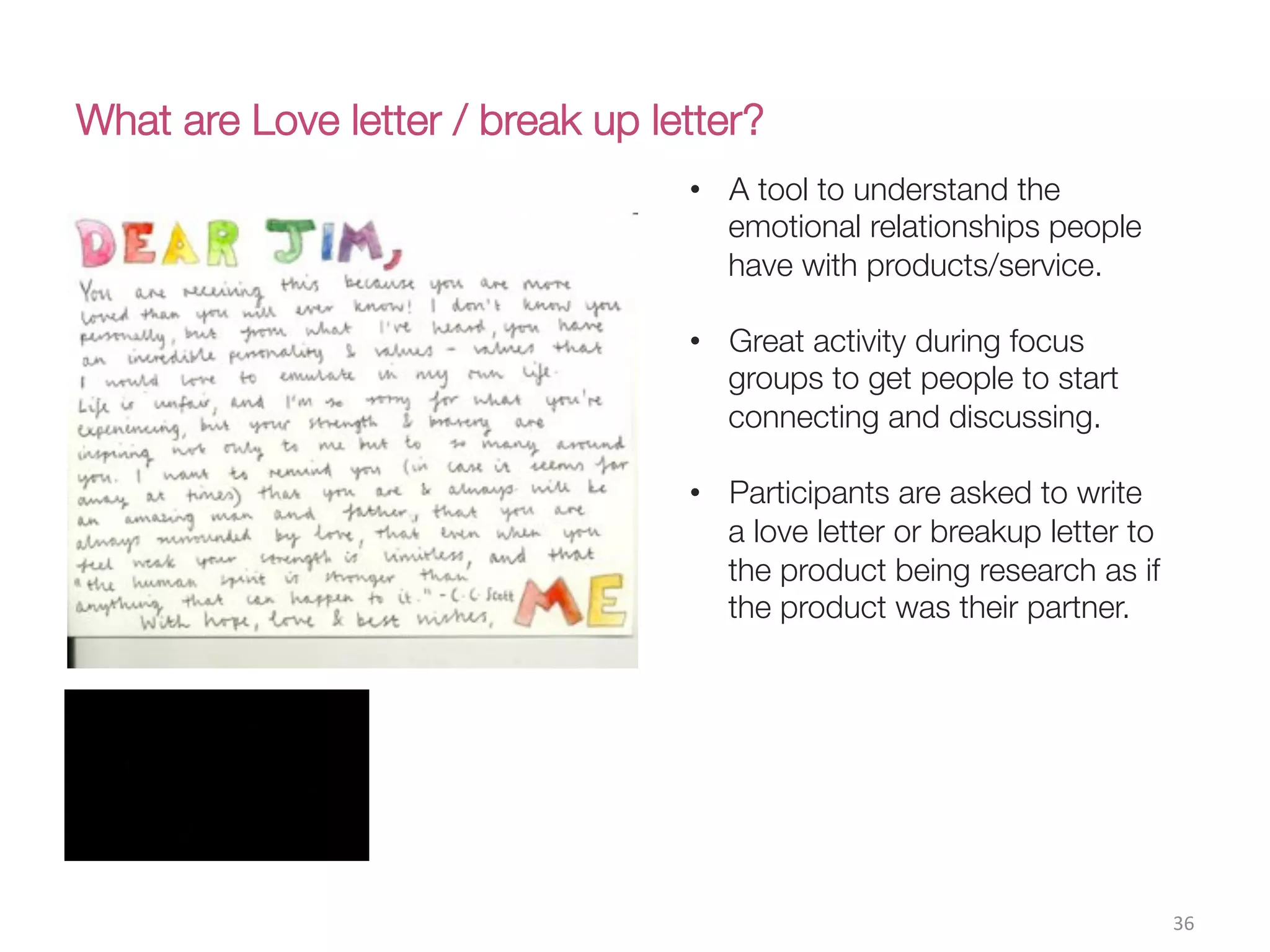 What are Love letter / break up letter?
36(
•  A tool to understand the
emotional relationships people
have with products/service.
•  Great activity during focus
groups to get people to start
connecting and discussing.
•  Participants are asked to write
a love letter or breakup letter to
the product being research as if
the product was their partner. 
 