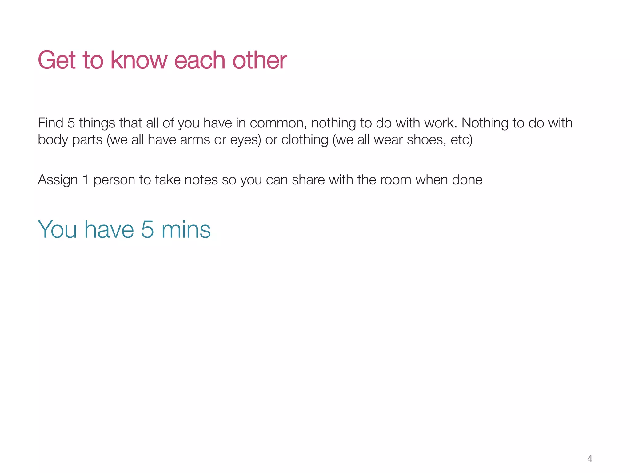 Get to know each other 
Find 5 things that all of you have in common, nothing to do with work. Nothing to do with
body parts (we all have arms or eyes) or clothing (we all wear shoes, etc)
Assign 1 person to take notes so you can share with the room when done

You have 5 mins
4(
 