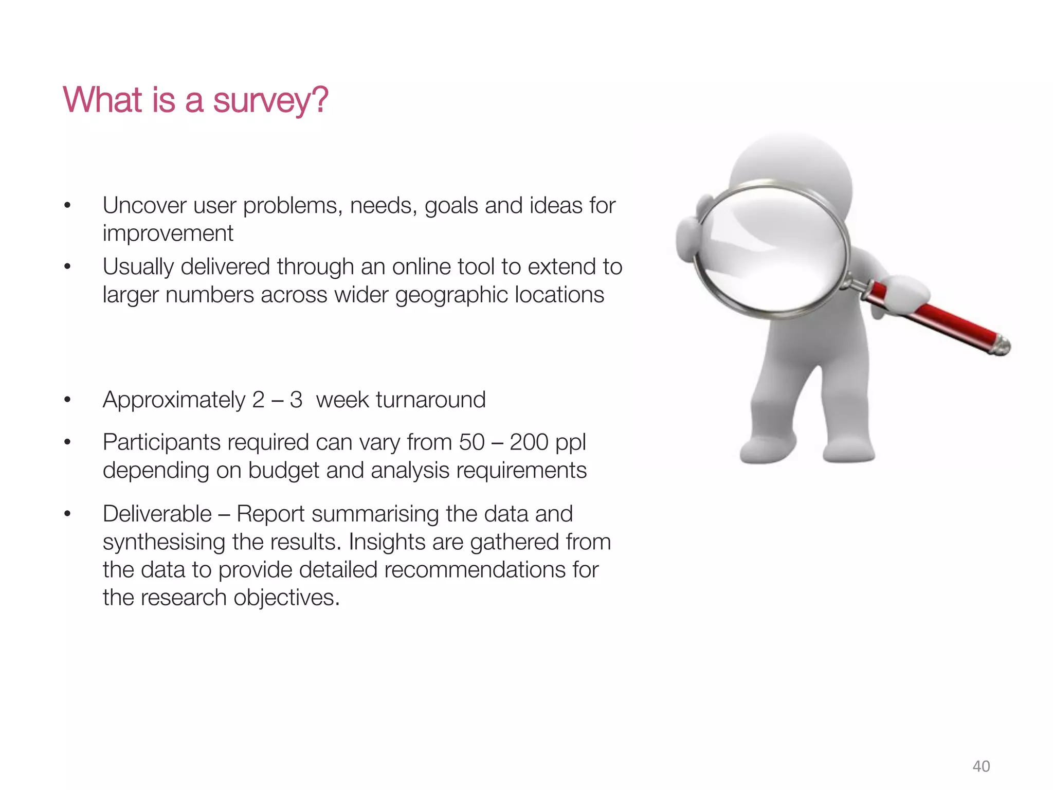 What is a survey?
•  Uncover user problems, needs, goals and ideas for
improvement 
•  Usually delivered through an online tool to extend to
larger numbers across wider geographic locations

•  Approximately 2 – 3 week turnaround
•  Participants required can vary from 50 – 200 ppl
depending on budget and analysis requirements
•  Deliverable – Report summarising the data and
synthesising the results. Insights are gathered from
the data to provide detailed recommendations for
the research objectives. 
40(
 