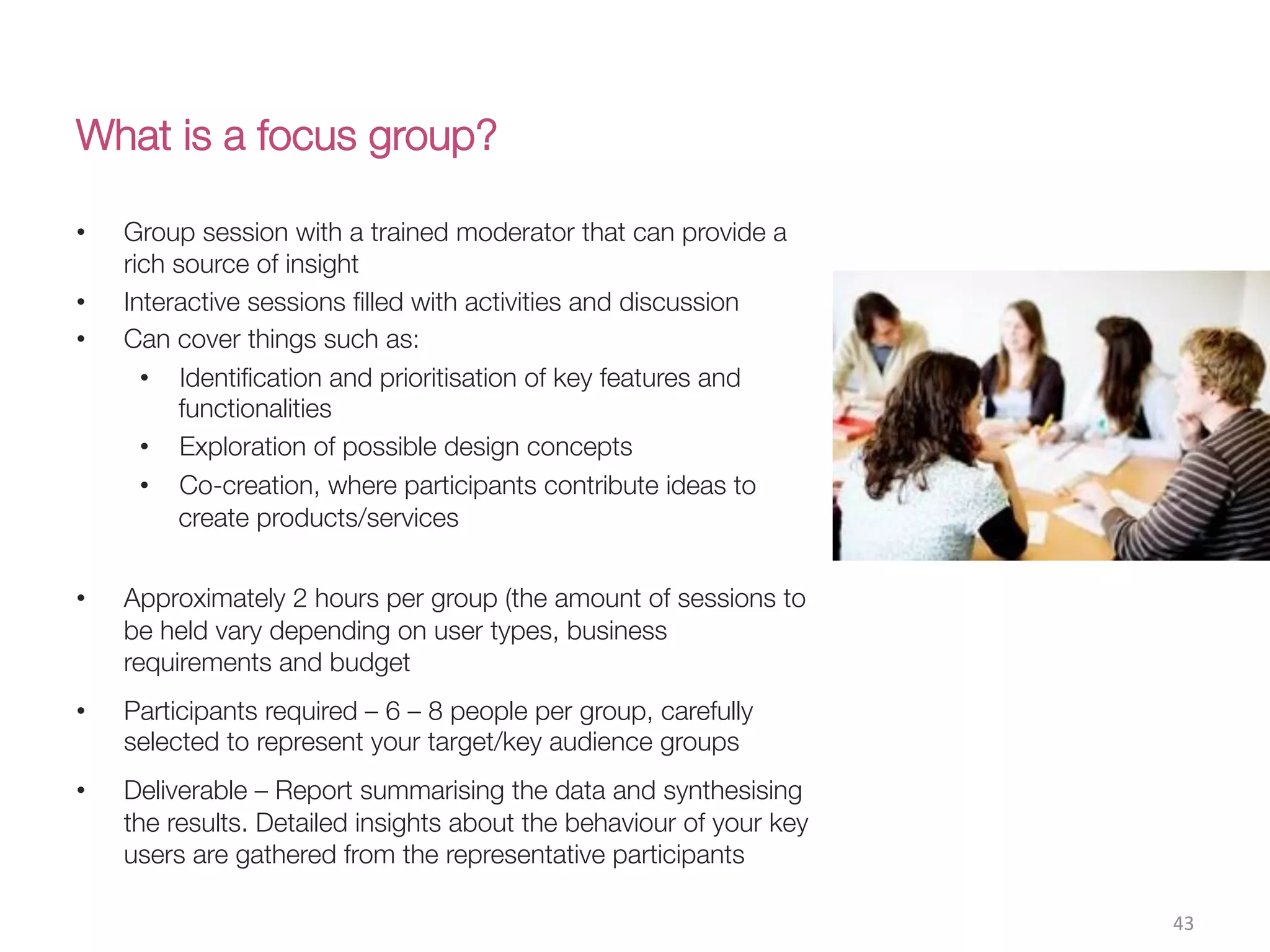 What is a focus group?
43(
•  Group session with a trained moderator that can provide a
rich source of insight
•  Interactive sessions ﬁlled with activities and discussion
•  Can cover things such as:
•  Identiﬁcation and prioritisation of key features and
functionalities 
•  Exploration of possible design concepts
•  Co-creation, where participants contribute ideas to
create products/services

•  Approximately 2 hours per group (the amount of sessions to
be held vary depending on user types, business
requirements and budget
•  Participants required – 6 – 8 people per group, carefully
selected to represent your target/key audience groups
•  Deliverable – Report summarising the data and synthesising
the results. Detailed insights about the behaviour of your key
users are gathered from the representative participants 
 