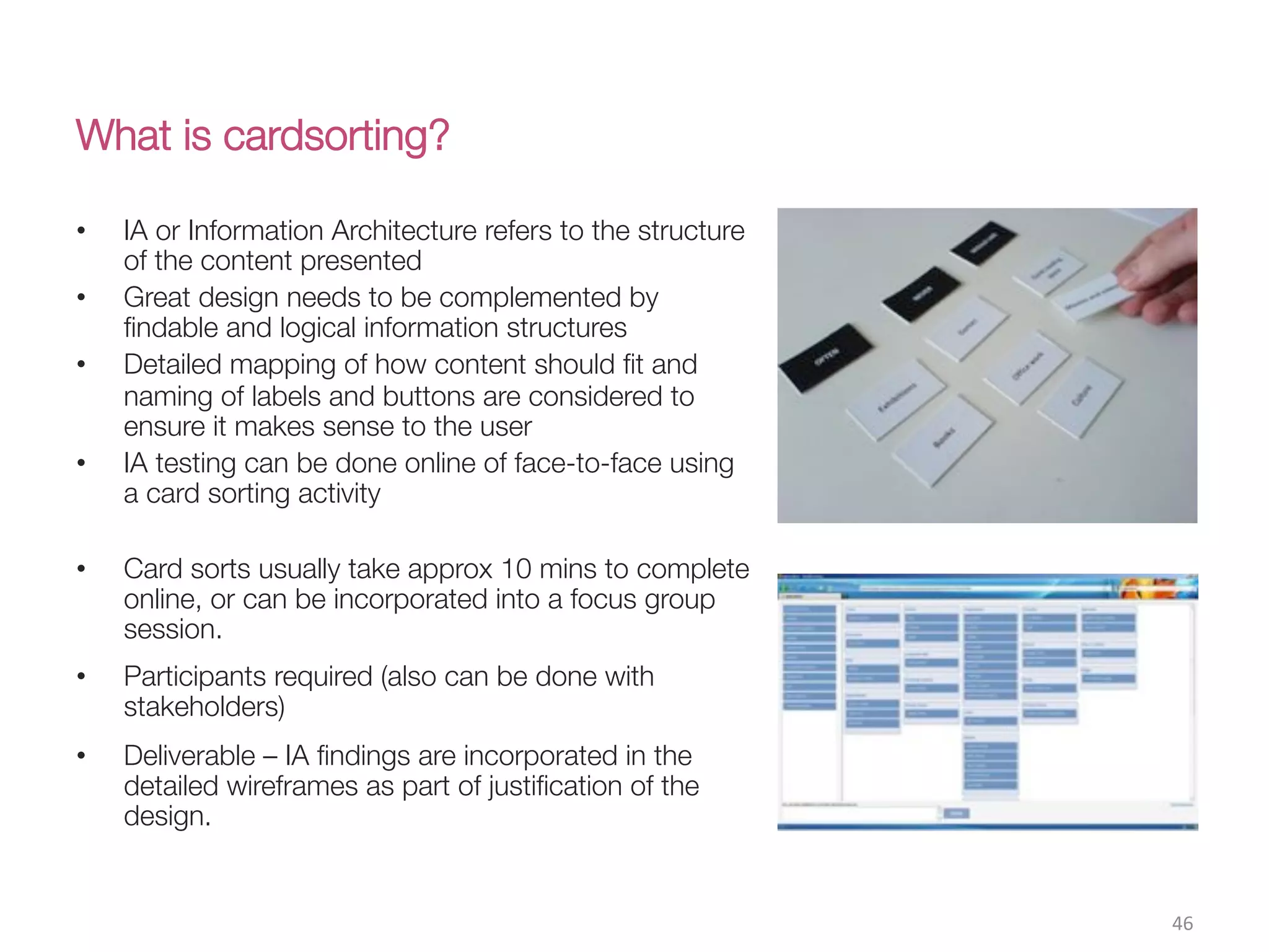 What is cardsorting?
46(
•  IA or Information Architecture refers to the structure
of the content presented
•  Great design needs to be complemented by
ﬁndable and logical information structures
•  Detailed mapping of how content should ﬁt and
naming of labels and buttons are considered to
ensure it makes sense to the user
•  IA testing can be done online of face-to-face using
a card sorting activity
•  Card sorts usually take approx 10 mins to complete
online, or can be incorporated into a focus group
session. 
•  Participants required (also can be done with
stakeholders)
•  Deliverable – IA ﬁndings are incorporated in the
detailed wireframes as part of justiﬁcation of the
design.
 