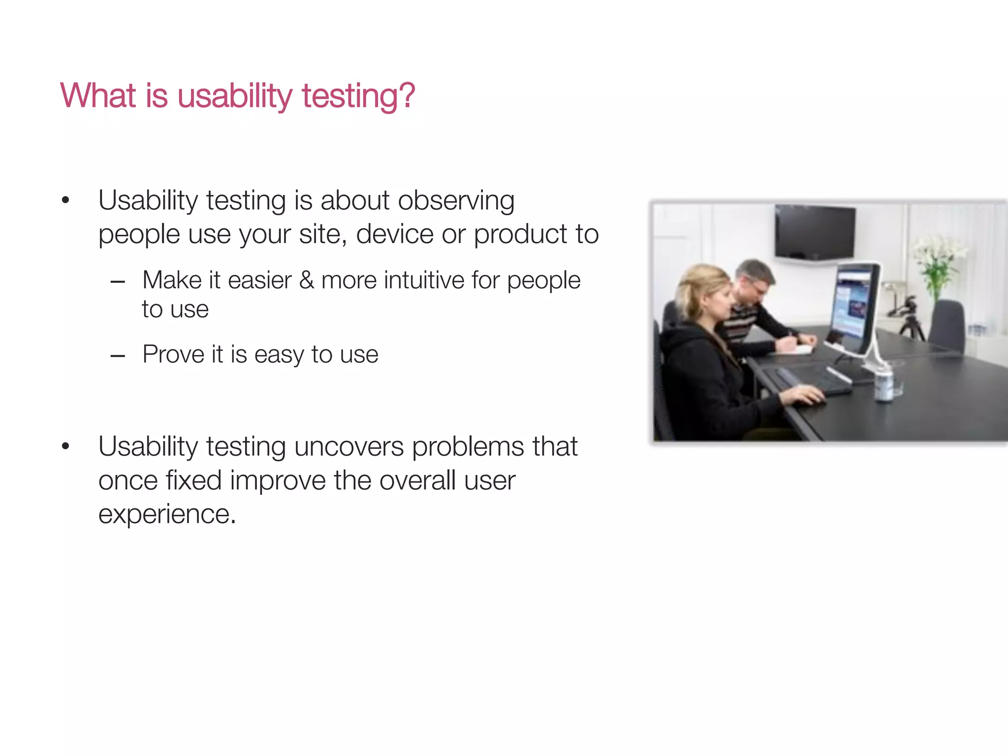 What is usability testing?
•  Usability testing is about observing
people use your site, device or product to 
–  Make it easier & more intuitive for people
to use 
–  Prove it is easy to use
•  Usability testing uncovers problems that
once ﬁxed improve the overall user
experience.

 