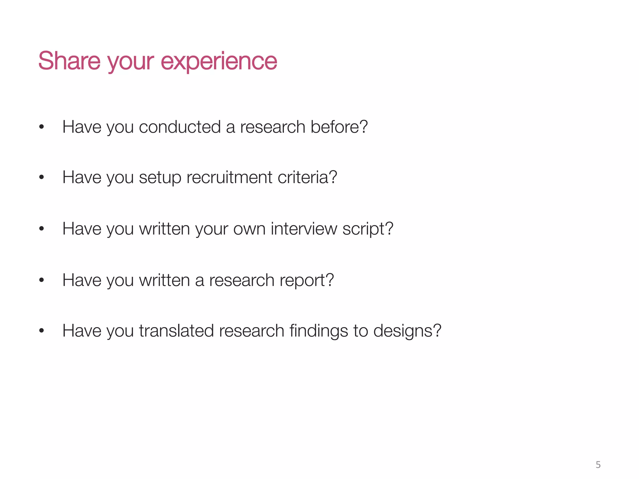 Share your experience
•  Have you conducted a research before?
•  Have you setup recruitment criteria?
•  Have you written your own interview script?
•  Have you written a research report?
•  Have you translated research ﬁndings to designs?
5(
 