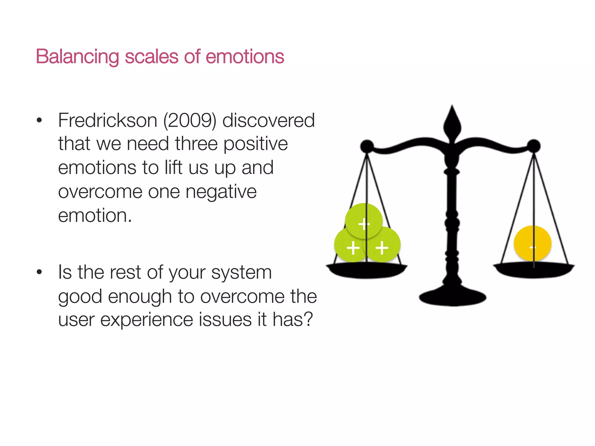 Balancing scales of emotions
•  Fredrickson (2009) discovered
that we need three positive
emotions to lift us up and
overcome one negative
emotion.
•  Is the rest of your system
good enough to overcome the
user experience issues it has?
+( +(
+(
V(
 