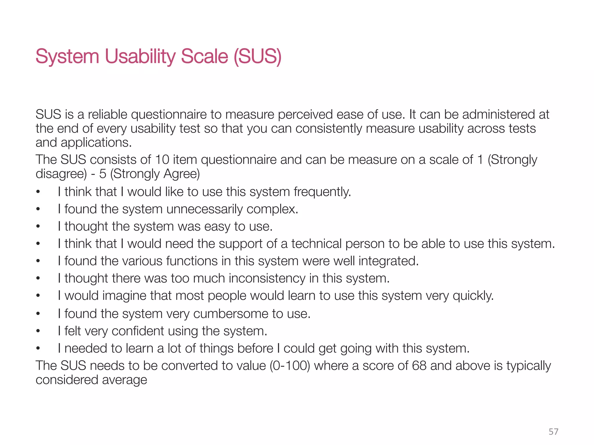 System Usability Scale (SUS) 
SUS is a reliable questionnaire to measure perceived ease of use. It can be administered at
the end of every usability test so that you can consistently measure usability across tests
and applications. 
The SUS consists of 10 item questionnaire and can be measure on a scale of 1 (Strongly
disagree) - 5 (Strongly Agree) 
•  I think that I would like to use this system frequently.
•  I found the system unnecessarily complex.
•  I thought the system was easy to use.
•  I think that I would need the support of a technical person to be able to use this system.
•  I found the various functions in this system were well integrated.
•  I thought there was too much inconsistency in this system.
•  I would imagine that most people would learn to use this system very quickly.
•  I found the system very cumbersome to use.
•  I felt very conﬁdent using the system.
•  I needed to learn a lot of things before I could get going with this system.
The SUS needs to be converted to value (0-100) where a score of 68 and above is typically
considered average
57(
 