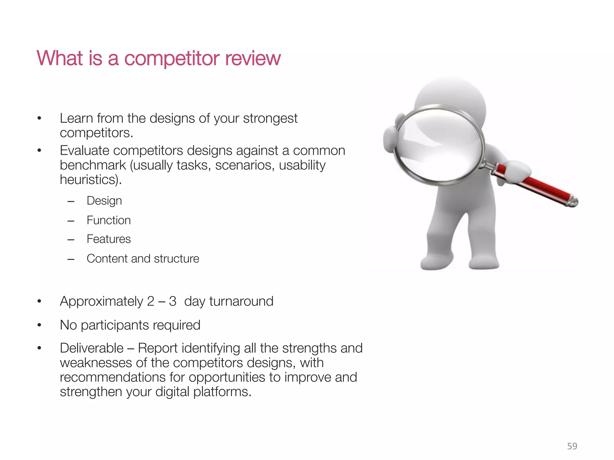 What is a competitor review
•  Learn from the designs of your strongest
competitors.
•  Evaluate competitors designs against a common
benchmark (usually tasks, scenarios, usability
heuristics).
–  Design
–  Function
–  Features
–  Content and structure
•  Approximately 2 – 3 day turnaround
•  No participants required
•  Deliverable – Report identifying all the strengths and
weaknesses of the competitors designs, with
recommendations for opportunities to improve and
strengthen your digital platforms. 
59(
 