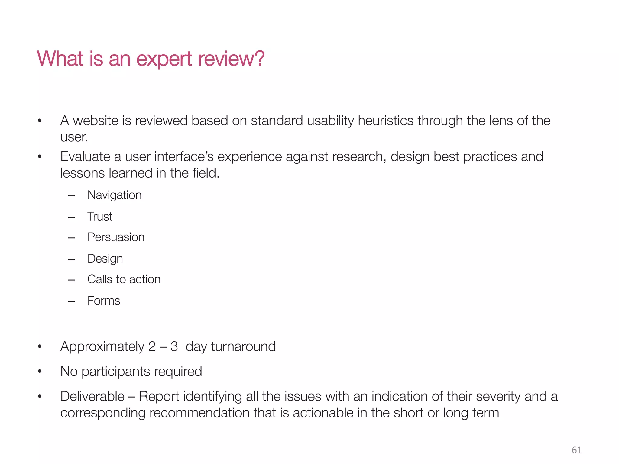What is an expert review?
•  A website is reviewed based on standard usability heuristics through the lens of the
user.
•  Evaluate a user interface’s experience against research, design best practices and
lessons learned in the ﬁeld.
–  Navigation
–  Trust
–  Persuasion
–  Design
–  Calls to action
–  Forms
•  Approximately 2 – 3 day turnaround
•  No participants required
•  Deliverable – Report identifying all the issues with an indication of their severity and a
corresponding recommendation that is actionable in the short or long term
61(
 