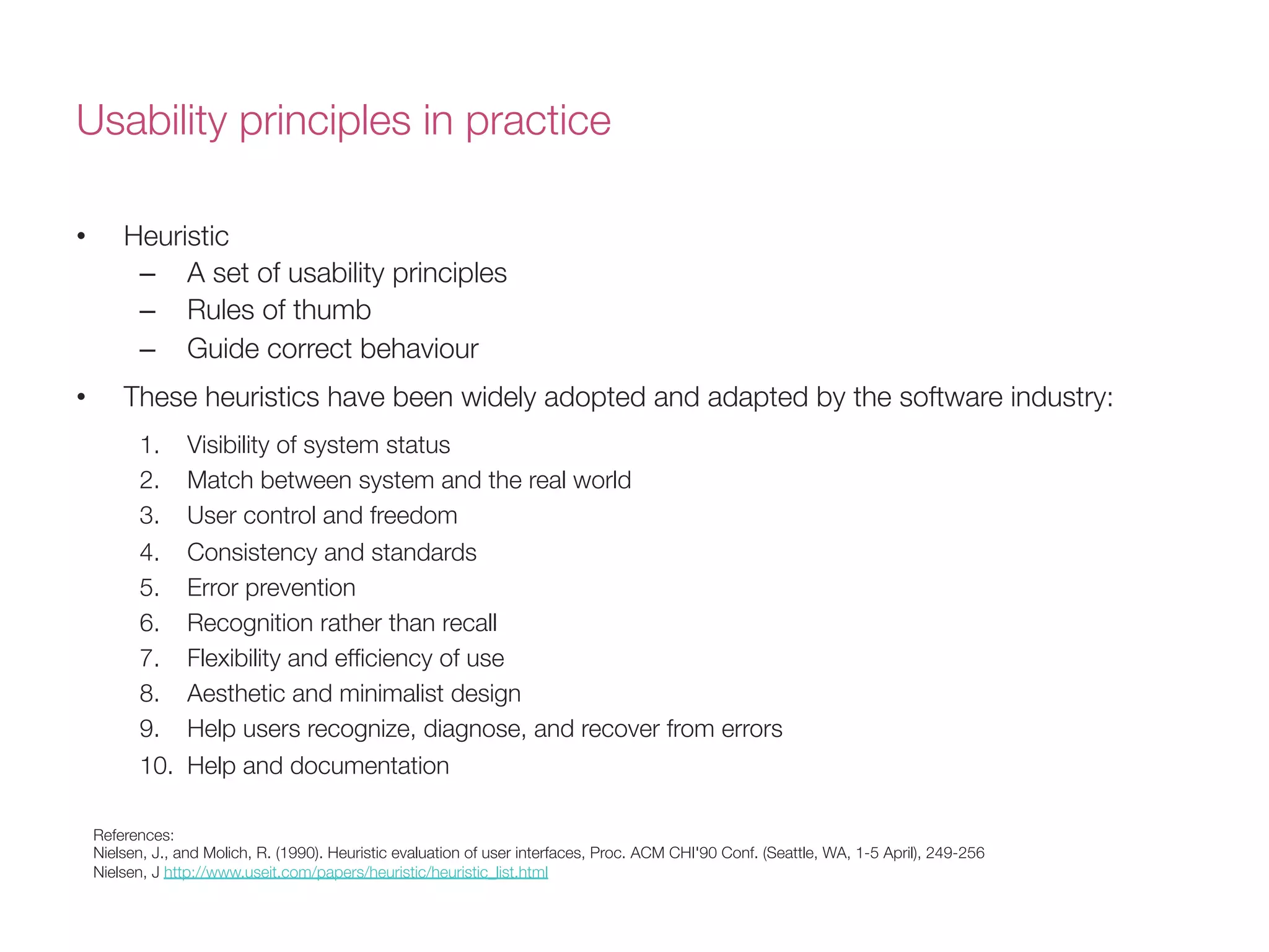 Usability principles in practice
•  Heuristic 
–  A set of usability principles
–  Rules of thumb
–  Guide correct behaviour
•  These heuristics have been widely adopted and adapted by the software industry:
1.  Visibility of system status 
2.  Match between system and the real world 
3.  User control and freedom 
4.  Consistency and standards 
5.  Error prevention 
6.  Recognition rather than recall
7.  Flexibility and efﬁciency of use 
8.  Aesthetic and minimalist design
9.  Help users recognize, diagnose, and recover from errors 
10.  Help and documentation
References:
Nielsen, J., and Molich, R. (1990). Heuristic evaluation of user interfaces, Proc. ACM CHI'90 Conf. (Seattle, WA, 1-5 April), 249-256
Nielsen, J http://www.useit.com/papers/heuristic/heuristic_list.html
 