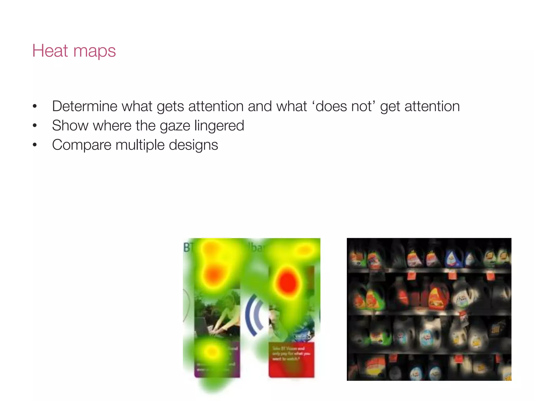 Heat maps
•  Determine what gets attention and what ‘does not’ get attention
•  Show where the gaze lingered 
•  Compare multiple designs
 