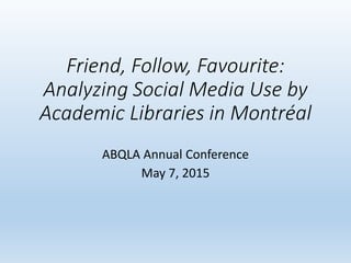 Friend, Follow, Favourite:
Analyzing Social Media Use by
Academic Libraries in Montréal
ABQLA Annual Conference
May 7, 2015
 
