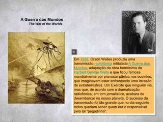 Em 1938, Orson Welles produziu uma
transmissão radiofônica intitulada A Guerra dos
Mundos, adaptação da obra homônima de
Herbert George Wells e que ficou famosa
mundialmente por provocar pânico nos ouvintes,
que imaginavam estar enfrentando uma invasão
de extraterrestres. Um Exército que ninguém via,
mas que, de acordo com a dramatização
radiofónica, em tom jornalístico, acabara de
desembarcar no nosso planeta. O sucesso da
transmissão foi tão grande que no dia seguinte
todos queriam saber quem era o responsável
pela tal "pegadinha".
A Guerra dos Mundos
The War of the Worlds
X
 