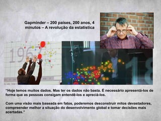 Gapminder – 200 países, 200 anos, 4
minutos – A revolução da estatística
“Hoje temos muitos dados. Mas ter os dados não basta. É necessário apresentá-los de
forma que as pessoas consigam entendê-los e apreciá-los.
Com uma visão mais baseada em fatos, poderemos desconstruir mitos devastadores,
compreender melhor a situação do desenvolvimento global e tomar decisões mais
acertadas.”
 