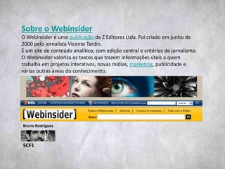 SCF1
Bruno Rodrigues
Sobre o Webinsider
O Webinsider é uma publicação da Z Editores Ltda. Foi criado em junho de
2000 pelo jornalista Vicente Tardin.
É um site de conteúdo analítico, com edição central e critérios de jornalismo.
O Webinsider valoriza os textos que trazem informações úteis a quem
trabalha em projetos interativos, novas mídias, marketing, publicidade e
várias outras áreas do conhecimento.
 