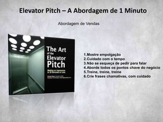 1.Mostre empolgação
2.Cuidado com o tempo
3.Não se esqueça de pedir para falar
4.Aborde todos os pontos chave do negócio
5.Treine, treine, treine
6.Crie frases chamativas, com cuidado
Elevator Pitch – A Abordagem de 1 Minuto
Abordagem de Vendas
 