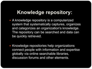 Knowledge repository:
 A knowledge repository is a computerized
system that systematically captures, organizes
and categorizes an organization's knowledge.
The repository can be searched and data can
be quickly retrieved.
 Knowledge repositories help organizations
connect people with information and expertise
globally via online searchable libraries,
discussion forums and other elements.
 