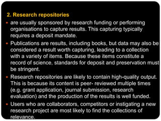 2. Research repositories
 are usually sponsored by research funding or performing
organisations to capture results. This capturing typically
requires a deposit mandate.
 Publications are results, including books, but data may also be
considered a result worth capturing, leading to a collection
with a variety of items. Because these items constitute a
record of science, standards for deposit and preservation must
be stringent.
 Research repositories are likely to contain high-quality output.
This is because its content is peer- reviewed multiple times
(e.g. grant application, journal submission, research
evaluation) and the production of the results is well funded.
 Users who are collaborators, competitors or instigating a new
research project are most likely to find the collections of
relevance.
 