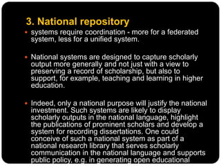 3. National repository
 systems require coordination - more for a federated
system, less for a unified system.
 National systems are designed to capture scholarly
output more generally and not just with a view to
preserving a record of scholarship, but also to
support, for example, teaching and learning in higher
education.
 Indeed, only a national purpose will justify the national
investment. Such systems are likely to display
scholarly outputs in the national language, highlight
the publications of prominent scholars and develop a
system for recording dissertations. One could
conceive of such a national system as part of a
national research library that serves scholarly
communication in the national language and supports
public policy, e.g. in generating open educational
 