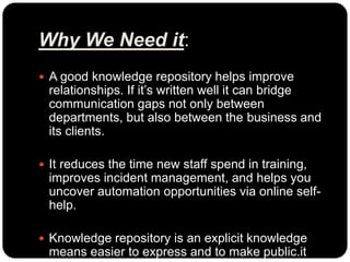 Why We Need it:
 A good knowledge repository helps improve
relationships. If it’s written well it can bridge
communication gaps not only between
departments, but also between the business and
its clients.
 It reduces the time new staff spend in training,
improves incident management, and helps you
uncover automation opportunities via online self-
help.
 Knowledge repository is an explicit knowledge
means easier to express and to make public.it
 