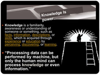  Knowledge is a familiarity,
awareness or understanding of
someone or something, such as
facts, information, descriptions, or
skills, which is acquired through
experience or education by
perceiving, discovering, or learning.
 “Processing data can be
performed by machine, but
only the human mind can
process knowledge or even
information.”
 