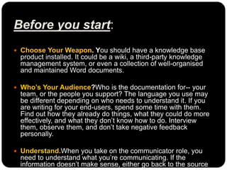Before you start:
 Choose Your Weapon. You should have a knowledge base
product installed. It could be a wiki, a third-party knowledge
management system, or even a collection of well-organised
and maintained Word documents.
 Who’s Your Audience?Who is the documentation for-- your
team, or the people you support? The language you use may
be different depending on who needs to understand it. If you
are writing for your end-users, spend some time with them.
Find out how they already do things, what they could do more
effectively, and what they don’t know how to do. Interview
them, observe them, and don’t take negative feedback
personally.
 Understand.When you take on the communicator role, you
need to understand what you’re communicating. If the
information doesn’t make sense, either go back to the source
 