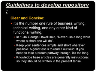 Guidelines to develop repository
:
Clear and Concise:
 It’s the number one rule of business writing,
technical writing, and any other kind of
functional writing.
 In 1946 George Orwell said, “Never use a long word
where a short one will do”.
 Keep your sentences simple and short wherever
possible. A good test is to read it out loud. If you
need to take a breath partway through, it’s too long.
 Knowledge base articles are generally instructional,
so they should be written in the present tense.
 