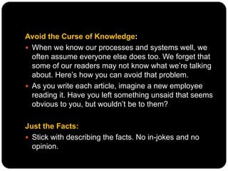 Avoid the Curse of Knowledge:
 When we know our processes and systems well, we
often assume everyone else does too. We forget that
some of our readers may not know what we’re talking
about. Here’s how you can avoid that problem.
 As you write each article, imagine a new employee
reading it. Have you left something unsaid that seems
obvious to you, but wouldn’t be to them?
Just the Facts:
 Stick with describing the facts. No in-jokes and no
opinion.
 