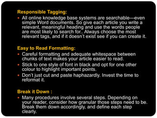 Responsible Tagging:
 All online knowledge base systems are searchable—even
simple Word documents. So give each article you write a
relevant, meaningful heading and use the words people
are most likely to search for.. Always choose the most
relevant tags, and if it doesn’t exist see if you can create it.
Easy to Read Formatting:
 Careful formatting and adequate whitespace between
chunks of text makes your article easier to read.
 Stick to one style of font in black and opt for one other
colour to highlight important points.
 Don’t just cut and paste haphazardly. Invest the time to
reformat it.
Break it Down :
 Many procedures involve several steps. Depending on
your reader, consider how granular those steps need to be.
Break them down accordingly, and define each step
clearly.
 