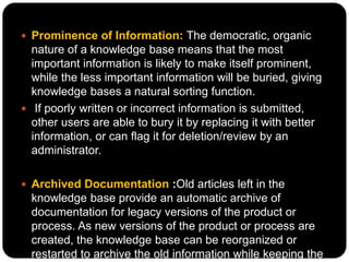  Prominence of Information: The democratic, organic
nature of a knowledge base means that the most
important information is likely to make itself prominent,
while the less important information will be buried, giving
knowledge bases a natural sorting function.
 If poorly written or incorrect information is submitted,
other users are able to bury it by replacing it with better
information, or can flag it for deletion/review by an
administrator.
 Archived Documentation :Old articles left in the
knowledge base provide an automatic archive of
documentation for legacy versions of the product or
process. As new versions of the product or process are
created, the knowledge base can be reorganized or
restarted to archive the old information while keeping the
 