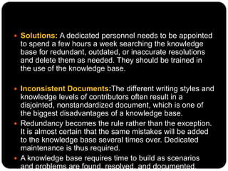  Solutions: A dedicated personnel needs to be appointed
to spend a few hours a week searching the knowledge
base for redundant, outdated, or inaccurate resolutions
and delete them as needed. They should be trained in
the use of the knowledge base.
 Inconsistent Documents:The different writing styles and
knowledge levels of contributors often result in a
disjointed, nonstandardized document, which is one of
the biggest disadvantages of a knowledge base.
 Redundancy becomes the rule rather than the exception.
It is almost certain that the same mistakes will be added
to the knowledge base several times over. Dedicated
maintenance is thus required.
 A knowledge base requires time to build as scenarios
and problems are found, resolved, and documented.
 
