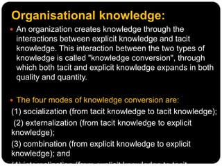Organisational knowledge:
 An organization creates knowledge through the
interactions between explicit knowledge and tacit
knowledge. This interaction between the two types of
knowledge is called "knowledge conversion", through
which both tacit and explicit knowledge expands in both
quality and quantity.
 The four modes of knowledge conversion are:
(1) socialization (from tacit knowledge to tacit knowledge);
(2) externalization (from tacit knowledge to explicit
knowledge);
(3) combination (from explicit knowledge to explicit
knowledge); and
 