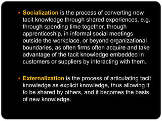  Socialization is the process of converting new
tacit knowledge through shared experiences, e.g.
through spending time together, through
apprenticeship, in informal social meetings
outside the workplace, or beyond organizational
boundaries, as often firms often acquire and take
advantage of the tacit knowledge embedded in
customers or suppliers by interacting with them.
 Externalization is the process of articulating tacit
knowledge as explicit knowledge, thus allowing it
to be shared by others, and it becomes the basis
of new knowledge.
 