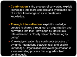  Combination is the process of converting explicit
knowledge into more complex and systematic set
of explicit knowledge so as to create new
knowledge.
 Through Internalization, explicit knowledge
created is shared throughout an organization and
converted into tacit knowledge by individuals.
Internalization is closely related to "learning by
doing."
 Knowledge creation is a continuous process of
dynamic interactions between tacit and explicit
knowledge. Organizational knowledge creation is
a never-ending process that upgrades itself
continuously.
 