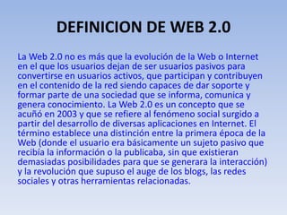 DEFINICION DE WEB 2.0
La Web 2.0 no es más que la evolución de la Web o Internet
en el que los usuarios dejan de ser usuarios pasivos para
convertirse en usuarios activos, que participan y contribuyen
en el contenido de la red siendo capaces de dar soporte y
formar parte de una sociedad que se informa, comunica y
genera conocimiento. La Web 2.0 es un concepto que se
acuñó en 2003 y que se refiere al fenómeno social surgido a
partir del desarrollo de diversas aplicaciones en Internet. El
término establece una distinción entre la primera época de la
Web (donde el usuario era básicamente un sujeto pasivo que
recibía la información o la publicaba, sin que existieran
demasiadas posibilidades para que se generara la interacción)
y la revolución que supuso el auge de los blogs, las redes
sociales y otras herramientas relacionadas.
 