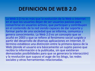 DEFINICION DE WEB 2.0
La Web 2.0 no es más que la evolución de la Web o Internet
en el que los usuarios dejan de ser usuarios pasivos para
convertirse en usuarios activos, que participan y contribuyen
en el contenido de la red siendo capaces de dar soporte y
formar parte de una sociedad que se informa, comunica y
genera conocimiento. La Web 2.0 es un concepto que se
acuñó en 2003 y que se refiere al fenómeno social surgido a
partir del desarrollo de diversas aplicaciones en Internet. El
término establece una distinción entre la primera época de la
Web (donde el usuario era básicamente un sujeto pasivo que
recibía la información o la publicaba, sin que existieran
demasiadas posibilidades para que se generara la interacción)
y la revolución que supuso el auge de los blogs, las redes
sociales y otras herramientas relacionadas.
 