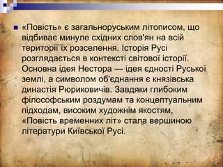  «Повість» є загальноруським літописом, що
відбиває минуле східних слов'ян на всій
території їх розселення. Історія Русі
розглядається в контексті світової історії.
Основна ідея Нестора — ідея єдності Руської
землі, а символом об'єднання є князівська
династія Рюриковичів. Завдяки глибоким
філософським роздумам та концептуальним
підходам, високим художнім якостям,
«Повість временних літ» стала вершиною
літератури Київської Русі.
 
