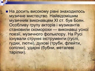  На досить високому рівні знаходилось
музичне мистецтво. Найвідомішим
музичним виконавцем XI ст. був Боян.
Особливу групу акторів і музикантів
становили скоморохи — виконавці усної
поезії, музичного фольклору. На Русі
існували струнні інструменти (гуслі,
гудки, лютні), духові (труби, флейти,
сопілки), ударні (бубни, металеві
тарілки).
 