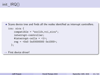init_IRQ()
Scans device tree and ﬁnds all the nodes identiﬁed as interrupt controllers.
icu: xicu {
compatible = "soclib,vci_xicu";
interrupt-controller;
#interrupt-cells = <1>;
reg = <0x0 0xf0000000 0x1000>;
};
→ First device driver!
Joël Porquet Kernel Recipes 2015 September 30th, 2015 11 / 14
 