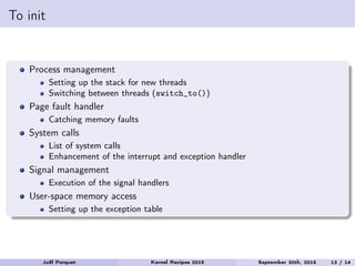 To init
Process management
Setting up the stack for new threads
Switching between threads (switch_to())
Page fault handler
Catching memory faults
System calls
List of system calls
Enhancement of the interrupt and exception handler
Signal management
Execution of the signal handlers
User-space memory access
Setting up the exception table
Joël Porquet Kernel Recipes 2015 September 30th, 2015 13 / 14
 