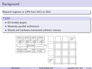 Background
Research engineer at LIP6 from 2013 to 2015
TSAR
EU-funded project
Massively parallel architecture
Shared and hardware-maintained coherent memory
cluster
(n,n)
cluster
(0,0)
MIPS32
L1 cache
+ MMU
Memory
Cache
MIPS32
L1 cache
+ MMU
MIPS32
L1 cache
+ MMU
MIPS32
L1 cache
+ MMU
Local Crossbar
External
RAM
INT/timer
controller
DMA
controller
Joël Porquet Kernel Recipes 2015 September 30th, 2015 2 / 14
 