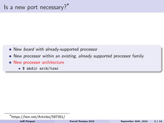 Is a new port necessary?*
New board with already-supported processor
New processor within an existing, already supported processor family
New processor architecture
$ mkdir arch/tsar
*https://lwn.net/Articles/597351/
Joël Porquet Kernel Recipes 2015 September 30th, 2015 3 / 14
 