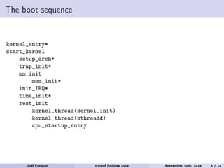 The boot sequence
kernel_entry*
start_kernel
setup_arch*
trap_init*
mm_init
mem_init*
init_IRQ*
time_init*
rest_init
kernel_thread(kernel_init)
kernel_thread(kthreadd)
cpu_startup_entry
Joël Porquet Kernel Recipes 2015 September 30th, 2015 5 / 14
 