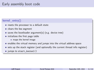 Early assembly boot code
kernel_entry()
resets the processor to a default state
clears the bss segment
saves the bootloader argument(s) (e.g. device tree)
initializes the ﬁrst page table
maps the kernel image
enables the virtual memory and jumps into the virtual address space
sets up the stack register (and optionally the current thread info register)
jumps to start_kernel()
Joël Porquet Kernel Recipes 2015 September 30th, 2015 6 / 14
 