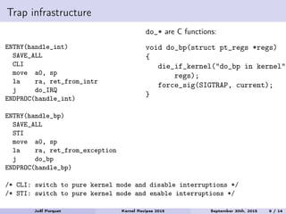 Trap infrastructure
ENTRY(handle_int)
SAVE_ALL
CLI
move a0, sp
la ra, ret_from_intr
j do_IRQ
ENDPROC(handle_int)
ENTRY(handle_bp)
SAVE_ALL
STI
move a0, sp
la ra, ret_from_exception
j do_bp
ENDPROC(handle_bp)
/* CLI: switch to pure kernel mode and disable interruptions */
/* STI: switch to pure kernel mode and enable interruptions */
do_* are C functions:
void do_bp(struct pt_regs *regs)
{
die_if_kernel("do_bp in kernel",
regs);
force_sig(SIGTRAP, current);
}
Joël Porquet Kernel Recipes 2015 September 30th, 2015 9 / 14
 