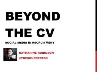 BEYOND THE CV SOCIAL MEDIA IN RECRUITMENT KATHARINE ROBINSON @THESOURCERESS 